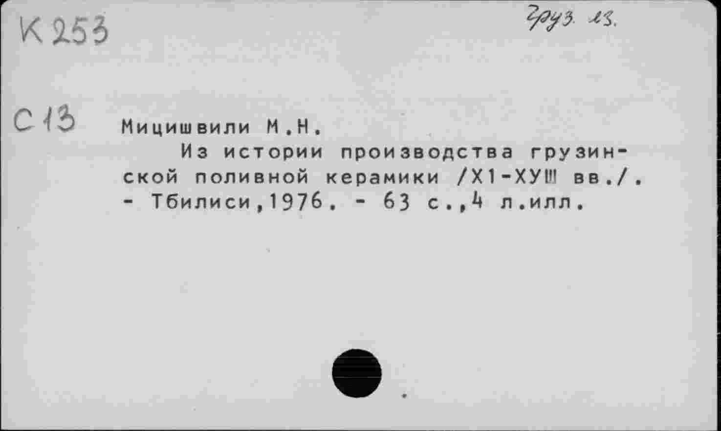 ﻿К15І
Св
Мицишвили М.Н.
Из истории производства грузин ской поливной керамики /Х1-ХУ1Н вв. - Тбилиси, 1976 , - 63 с.,4 л.илл.